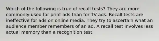 Which of the following is true of recall tests? They are more commonly used for print ads than for TV ads. Recall tests are ineffective for ads on online media. They try to ascertain what an audience member remembers of an ad. A recall test involves less actual memory than a recognition test.