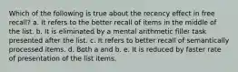 Which of the following is true about the recency effect in free recall? a. It refers to the better recall of items in the middle of the list. b. It is eliminated by a mental arithmetic filler task presented after the list. c. It refers to better recall of semantically processed items. d. Both a and b. e. It is reduced by faster rate of presentation of the list items.