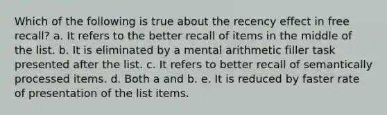 Which of the following is true about the recency effect in free recall? a. It refers to the better recall of items in the middle of the list. b. It is eliminated by a mental arithmetic filler task presented after the list. c. It refers to better recall of semantically processed items. d. Both a and b. e. It is reduced by faster rate of presentation of the list items.