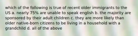 which of the following is true of recent older immigrants to the US a. nearly 75% are unable to speak english b. the majority are sponsored by their adult children c. they are more likely than older native-born citizens to be living in a household with a grandchild d. all of the above