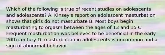 Which of the following is true of recent studies on adolescents and adolescents? A. Kinsey's report on adolescent masturbation shows that girls do not masturbate B. Most boys begin masturbating to orgasm between the ages of 13 and 15 C. Frequent masturbation was believes to be beneficial in the early 20th century D. masturbation in adolescents is uncommon and a sign of abnormal behavior