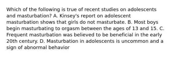 Which of the following is true of recent studies on adolescents and masturbation? A. Kinsey's report on adolescent masturbation shows that girls do not masturbate. B. Most boys begin masturbating to orgasm between the ages of 13 and 15. C. Frequent masturbation was believed to be beneficial in the early 20th century. D. Masturbation in adolescents is uncommon and a sign of abnormal behavior