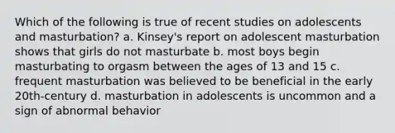 Which of the following is true of recent studies on adolescents and masturbation? a. Kinsey's report on adolescent masturbation shows that girls do not masturbate b. most boys begin masturbating to orgasm between the ages of 13 and 15 c. frequent masturbation was believed to be beneficial in the early 20th-century d. masturbation in adolescents is uncommon and a sign of abnormal behavior