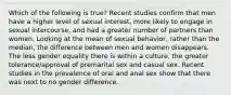 Which of the following is true? Recent studies confirm that men have a higher level of sexual interest, more likely to engage in sexual intercourse, and had a greater number of partners than women. Looking at the mean of sexual behavior, rather than the median, the difference between men and women disappears. The less gender equality there is within a culture, the greater tolerance/approval of premarital sex and casual sex. Recent studies in the prevalence of oral and anal sex show that there was next to no gender difference.