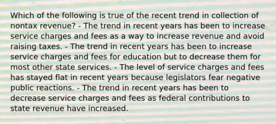 Which of the following is true of the recent trend in collection of nontax revenue? - The trend in recent years has been to increase service charges and fees as a way to increase revenue and avoid raising taxes. - The trend in recent years has been to increase service charges and fees for education but to decrease them for most other state services. - The level of service charges and fees has stayed flat in recent years because legislators fear negative public reactions. - The trend in recent years has been to decrease service charges and fees as federal contributions to state revenue have increased.