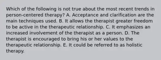 Which of the following is not true about the most recent trends in person-centered therapy? A. Acceptance and clarification are the main techniques used. B. It allows the therapist greater freedom to be active in the therapeutic relationship. C. It emphasizes an increased involvement of the therapist as a person. D. The therapist is encouraged to bring his or her values to the therapeutic relationship. E. It could be referred to as holistic therapy.