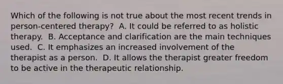 Which of the following is not true about the most recent trends in person-centered therapy?​ ​ A. It could be referred to as holistic therapy. ​ B. Acceptance and clarification are the main techniques used. ​ C. It emphasizes an increased involvement of the therapist as a person. ​ D. It allows the therapist greater freedom to be active in the therapeutic relationship.