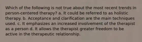 Which of the following is not true about the most recent trends in person-centered therapy? a. It could be referred to as holistic therapy. b. Acceptance and clarification are the main techniques used. c. It emphasizes an increased involvement of the therapist as a person d. It allows the therapist greater freedom to be active in the therapeutic relationship.