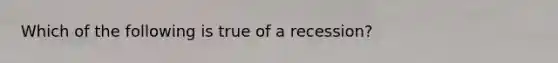 Which of the following is true of a recession?