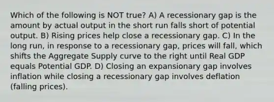 Which of the following is NOT true? A) A recessionary gap is the amount by actual output in the short run falls short of potential output. B) Rising prices help close a recessionary gap. C) In the long run, in response to a recessionary gap, prices will fall, which shifts the Aggregate Supply curve to the right until Real GDP equals Potential GDP. D) Closing an expansionary gap involves inflation while closing a recessionary gap involves deflation (falling prices).