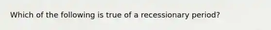 Which of the following is true of a recessionary period?