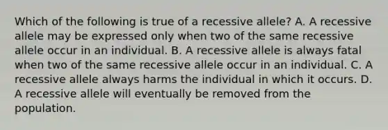 Which of the following is true of a recessive allele? A. A recessive allele may be expressed only when two of the same recessive allele occur in an individual. B. A recessive allele is always fatal when two of the same recessive allele occur in an individual. C. A recessive allele always harms the individual in which it occurs. D. A recessive allele will eventually be removed from the population.