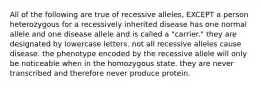 All of the following are true of recessive alleles, EXCEPT a person heterozygous for a recessively inherited disease has one normal allele and one disease allele and is called a "carrier." they are designated by lowercase letters. not all recessive alleles cause disease. the phenotype encoded by the recessive allele will only be noticeable when in the homozygous state. they are never transcribed and therefore never produce protein.