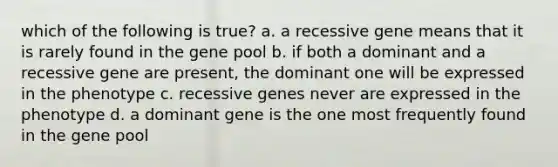 which of the following is true? a. a recessive gene means that it is rarely found in the gene pool b. if both a dominant and a recessive gene are present, the dominant one will be expressed in the phenotype c. recessive genes never are expressed in the phenotype d. a dominant gene is the one most frequently found in the gene pool