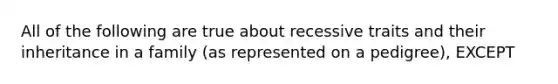 All of the following are true about recessive traits and their inheritance in a family (as represented on a pedigree), EXCEPT