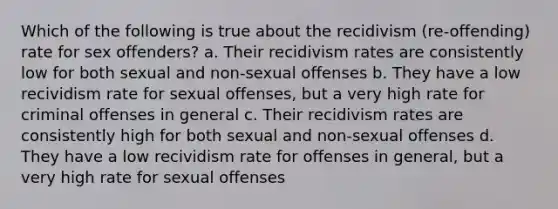 Which of the following is true about the recidivism (re-offending) rate for sex offenders? a. Their recidivism rates are consistently low for both sexual and non-sexual offenses b. They have a low recividism rate for sexual offenses, but a very high rate for criminal offenses in general c. Their recidivism rates are consistently high for both sexual and non-sexual offenses d. They have a low recividism rate for offenses in general, but a very high rate for sexual offenses