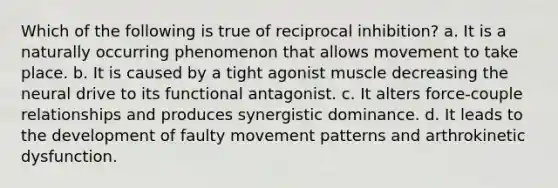 Which of the following is true of reciprocal inhibition? a. It is a naturally occurring phenomenon that allows movement to take place. b. It is caused by a tight agonist muscle decreasing the neural drive to its functional antagonist. c. It alters force-couple relationships and produces synergistic dominance. d. It leads to the development of faulty movement patterns and arthrokinetic dysfunction.