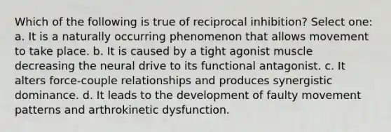 Which of the following is true of reciprocal inhibition? Select one: a. It is a naturally occurring phenomenon that allows movement to take place. b. It is caused by a tight agonist muscle decreasing the neural drive to its functional antagonist. c. It alters force-couple relationships and produces synergistic dominance. d. It leads to the development of faulty movement patterns and arthrokinetic dysfunction.