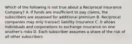 Which of the following is not true about a Reciprocal Insurance Company? A. If funds are insufficient to pay claims, the subscribers are assessed for additional premium B. Reciprocal companies may only transact liability insurance C. It allows individuals and corporations to exchange insurance on one another's risks D. Each subscriber assumes a share of the risk of all other subscribers