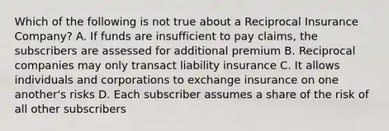 Which of the following is not true about a Reciprocal Insurance Company? A. If funds are insufficient to pay claims, the subscribers are assessed for additional premium B. Reciprocal companies may only transact liability insurance C. It allows individuals and corporations to exchange insurance on one another's risks D. Each subscriber assumes a share of the risk of all other subscribers