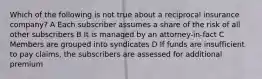 Which of the following is not true about a reciprocal insurance company? A Each subscriber assumes a share of the risk of all other subscribers B It is managed by an attorney-in-fact C Members are grouped into syndicates D If funds are insufficient to pay claims, the subscribers are assessed for additional premium