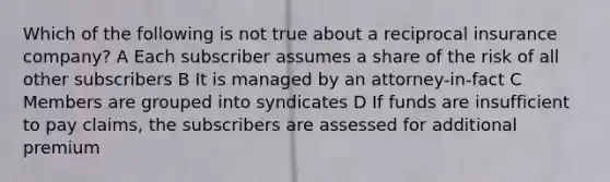 Which of the following is not true about a reciprocal insurance company? A Each subscriber assumes a share of the risk of all other subscribers B It is managed by an attorney-in-fact C Members are grouped into syndicates D If funds are insufficient to pay claims, the subscribers are assessed for additional premium