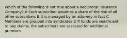 Which of the following is not true about a Reciprocal Insurance Company? A Each subscriber assumes a share of the risk of all other subscribers B It is managed by an attorney-in-fact C Members are grouped into syndicates D If funds are insufficient to pay claims, the subscribers are assessed for additional premium