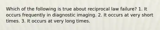 Which of the following is true about reciprocal law failure? 1. It occurs frequently in diagnostic imaging. 2. It occurs at very short times. 3. It occurs at very long times.