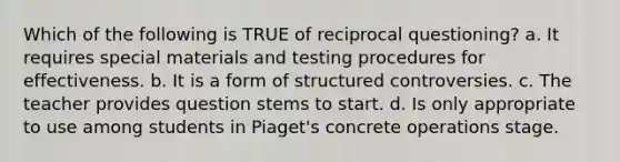 Which of the following is TRUE of reciprocal questioning? a. It requires special materials and testing procedures for effectiveness. b. It is a form of structured controversies. c. The teacher provides question stems to start. d. Is only appropriate to use among students in Piaget's concrete operations stage.