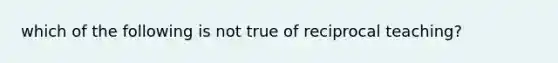 which of the following is not true of reciprocal teaching?