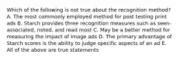 Which of the following is not true about the recognition method? A. The most commonly employed method for post testing print ads B. Starch provides three recognition measures such as seen-associated, noted, and read most C. May be a better method for measuring the impact of image ads D. The primary advantage of Starch scores is the ability to judge specific aspects of an ad E. All of the above are true statements