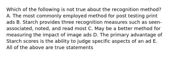 Which of the following is not true about the recognition method? A. The most commonly employed method for post testing print ads B. Starch provides three recognition measures such as seen-associated, noted, and read most C. May be a better method for measuring the impact of image ads D. The primary advantage of Starch scores is the ability to judge specific aspects of an ad E. All of the above are true statements