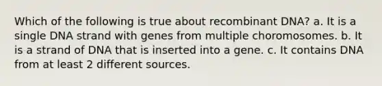 Which of the following is true about recombinant DNA? a. It is a single DNA strand with genes from multiple choromosomes. b. It is a strand of DNA that is inserted into a gene. c. It contains DNA from at least 2 different sources.