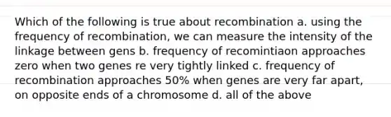 Which of the following is true about recombination a. using the frequency of recombination, we can measure the intensity of the linkage between gens b. frequency of recomintiaon approaches zero when two genes re very tightly linked c. frequency of recombination approaches 50% when genes are very far apart, on opposite ends of a chromosome d. all of the above