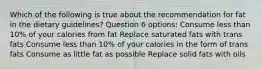 Which of the following is true about the recommendation for fat in the dietary guidelines? Question 6 options: Consume less than 10% of your calories from fat Replace saturated fats with trans fats Consume less than 10% of your calories in the form of trans fats Consume as little fat as possible Replace solid fats with oils