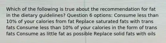 Which of the following is true about the recommendation for fat in the dietary guidelines? Question 6 options: Consume less than 10% of your calories from fat Replace saturated fats with trans fats Consume less than 10% of your calories in the form of trans fats Consume as little fat as possible Replace solid fats with oils