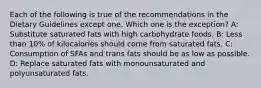 Each of the following is true of the recommendations in the Dietary Guidelines except one. Which one is the exception? A: Substitute saturated fats with high carbohydrate foods. B: Less than 10% of kilocalories should come from saturated fats. C: Consumption of SFAs and trans fats should be as low as possible. D: Replace saturated fats with monounsaturated and polyunsaturated fats.