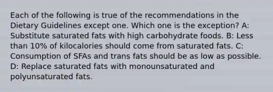 Each of the following is true of the recommendations in the Dietary Guidelines except one. Which one is the exception? A: Substitute saturated fats with high carbohydrate foods. B: Less than 10% of kilocalories should come from saturated fats. C: Consumption of SFAs and trans fats should be as low as possible. D: Replace saturated fats with monounsaturated and polyunsaturated fats.