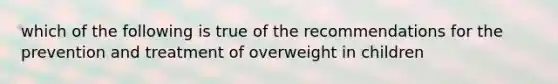 which of the following is true of the recommendations for the prevention and treatment of overweight in children