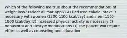 Which of the following are true about the recommendations of weight loss? (select all that apply) A) Reduced caloric intake is necessary with women (1200-1500 kcal/day) and men (1500-1800 kcal/day) B) Increased physical activity is necessary C) Behavioral and lifestyle modifications D) The patient will require effort as well as counseling and education