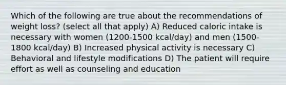 Which of the following are true about the recommendations of weight loss? (select all that apply) A) Reduced caloric intake is necessary with women (1200-1500 kcal/day) and men (1500-1800 kcal/day) B) Increased physical activity is necessary C) Behavioral and lifestyle modifications D) The patient will require effort as well as counseling and education