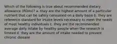 Which of the following is true about recommended dietary allowance (RDAs)? a. they are the highest amount of a particular nutrient that can be safely consumed on a daily basis b. they are reference standard for intake levels necessary to meet the needs of most healthy individuals c. they are the recommended average daily intake by healthy people when the research is limited d. they are the amount of intake needed to prevent chronic disease