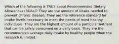 Which of the following is TRUE about Recommended Dietary Allowances (RDAs)? They are the amount of intake needed to prevent chronic disease. They are the reference standard for intake levels necessary to meet the needs of most healthy individuals. They are the highest amount of a particular nutrient that can be safely consumed on a daily basis. They are the recommended average daily intake by healthy people when the research is limited.