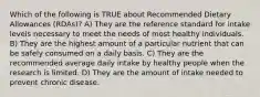 Which of the following is TRUE about Recommended Dietary Allowances (RDAs)? A) They are the reference standard for intake levels necessary to meet the needs of most healthy individuals. B) They are the highest amount of a particular nutrient that can be safely consumed on a daily basis. C) They are the recommended average daily intake by healthy people when the research is limited. D) They are the amount of intake needed to prevent chronic disease.