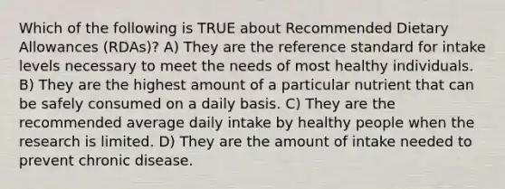 Which of the following is TRUE about Recommended Dietary Allowances (RDAs)? A) They are the reference standard for intake levels necessary to meet the needs of most healthy individuals. B) They are the highest amount of a particular nutrient that can be safely consumed on a daily basis. C) They are the recommended average daily intake by healthy people when the research is limited. D) They are the amount of intake needed to prevent chronic disease.