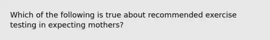 Which of the following is true about recommended exercise testing in expecting mothers?