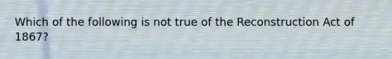 Which of the following is not true of the Reconstruction Act of 1867?