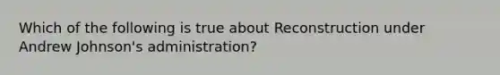 Which of the following is true about Reconstruction under Andrew Johnson's administration?