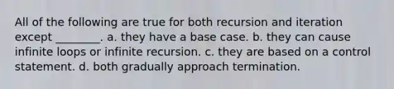 All of the following are true for both recursion and iteration except ________. a. they have a base case. b. they can cause infinite loops or infinite recursion. c. they are based on a control statement. d. both gradually approach termination.