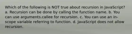 Which of the following is NOT true about recursion in JavaScript? a. Recursion can be done by calling the function name. b. You can use arguments.callee for recursion. c. You can use an in-scope variable referring to function. d. JavaScript does not allow recursion.